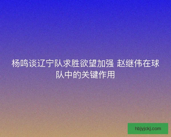 杨鸣谈辽宁队求胜欲望加强 赵继伟在球队中的关键作用