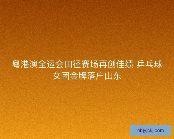 粤港澳全运会田径赛场再创佳绩 乒乓球女团金牌落户山东