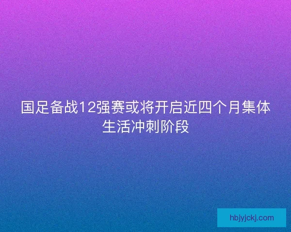 国足备战12强赛或将开启近四个月集体生活冲刺阶段