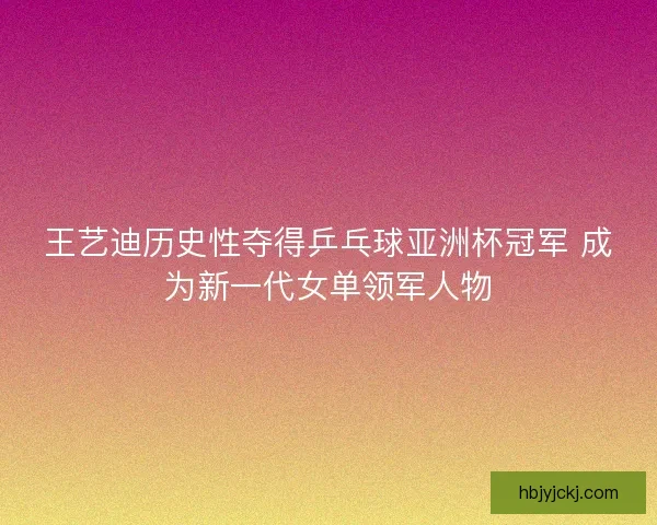王艺迪历史性夺得乒乓球亚洲杯冠军 成为新一代女单领军人物