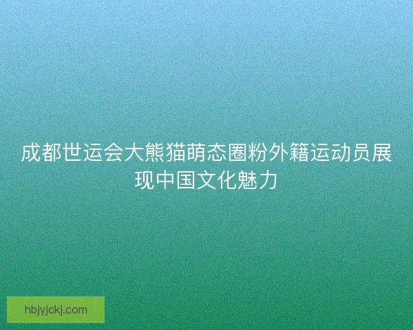 成都世运会大熊猫萌态圈粉外籍运动员展现中国文化魅力